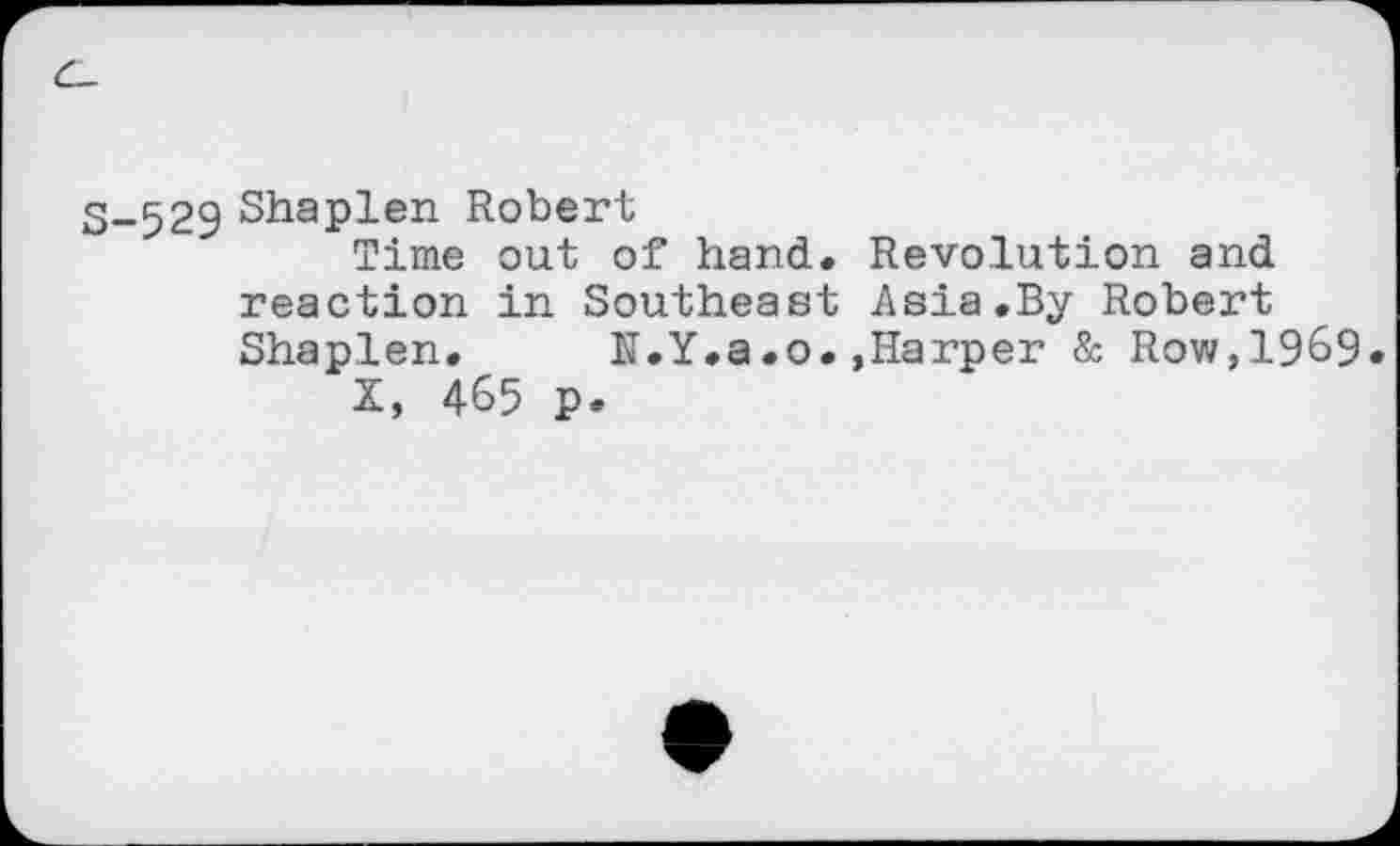 ﻿3-529 Shaplen Robert
Time out of hand. Revolution and reaction in Southeast Asia.By Robert Shaplen. IT.Y.a.o. ,Harper & Row,1969.
X, 465 p.